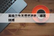 南宫娱乐-英格兰女足遭遇波折，艰苦拼搏